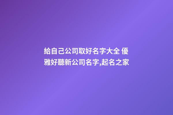 給自己公司取好名字大全 優雅好聽新公司名字,起名之家